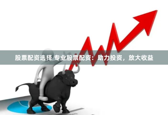 股票配资选择 专业股票配资：助力投资，放大收益