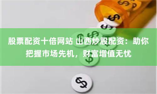 股票配资十倍网站 山西炒股配资：助你把握市场先机，财富增值无忧