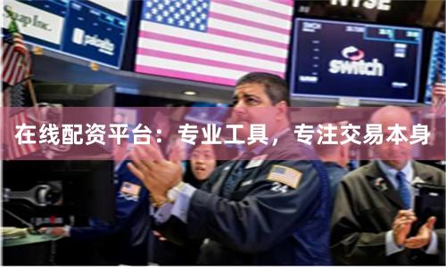 在线配资平台：专业工具，专注交易本身