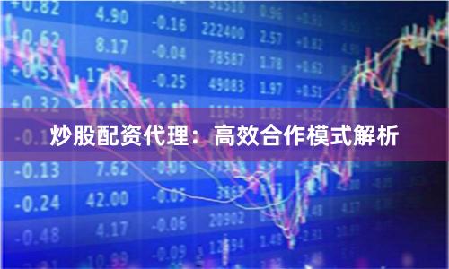 炒股配资代理：高效合作模式解析
