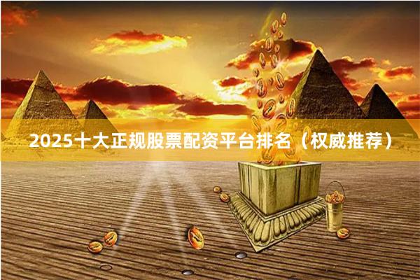 2025十大正规股票配资平台排名（权威推荐）