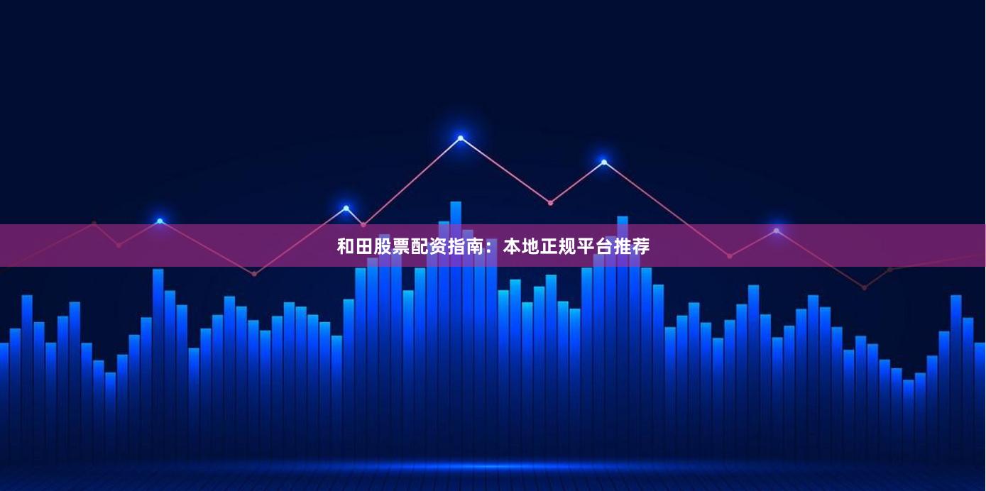 和田股票配资指南：本地正规平台推荐