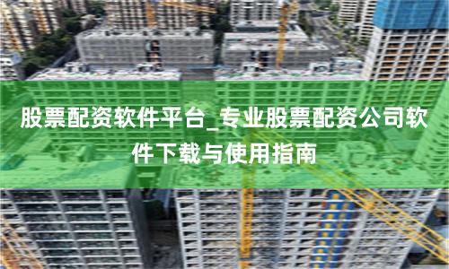 股票配资软件平台_专业股票配资公司软件下载与使用指南